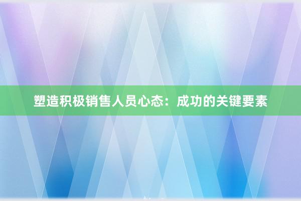 塑造积极销售人员心态：成功的关键要素